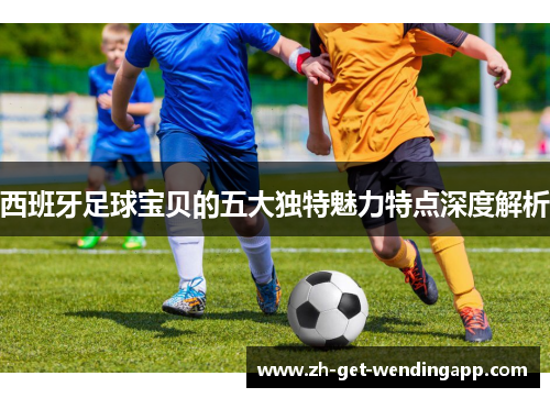 西班牙足球宝贝的五大独特魅力特点深度解析