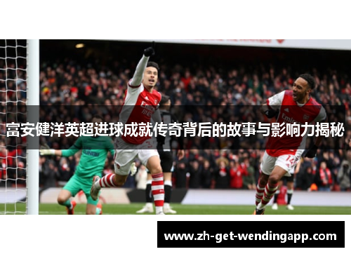富安健洋英超进球成就传奇背后的故事与影响力揭秘 富安健洋英超进球成就传奇背后的故事与影响力揭秘