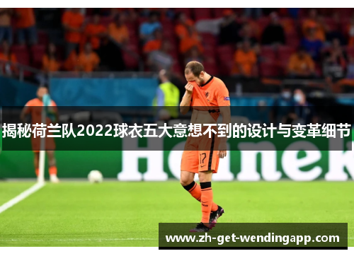 揭秘荷兰队2022球衣五大意想不到的设计与变革细节