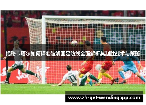 揭秘卡塔尔如何精准破解国足防线全面解析其制胜战术与策略 揭秘卡塔尔如何精准破解国足防线全面解析其制胜战术与策略
