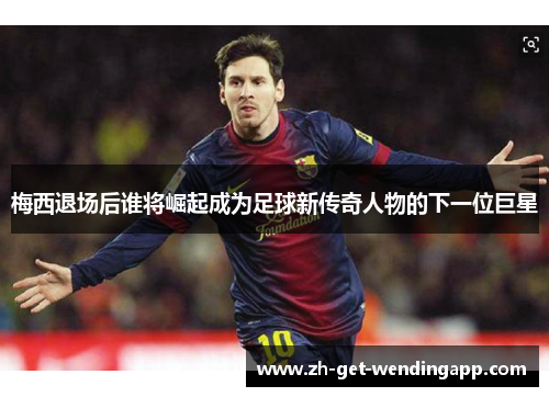 梅西退场后谁将崛起成为足球新传奇人物的下一位巨星 梅西退场后谁将崛起成为足球新传奇人物的下一位巨星