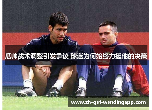 瓜帅战术调整引发争议 球迷为何始终力挺他的决策