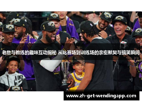 老詹与教练的趣味互动揭秘 从比赛场到训练场的亲密默契与搞笑瞬间