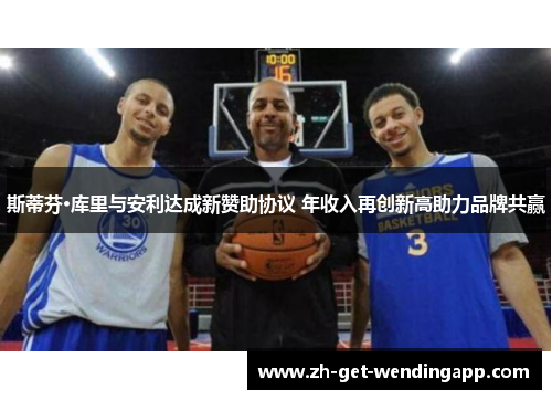 斯蒂芬·库里与安利达成新赞助协议 年收入再创新高助力品牌共赢