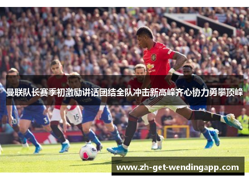 曼联队长赛季初激励讲话团结全队冲击新高峰齐心协力勇攀顶峰