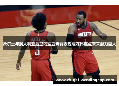 沃尔士与澳大利亚后卫闪耀亚青赛表现成媒体焦点未来潜力巨大