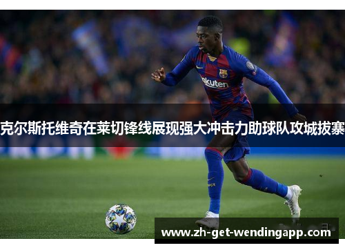 克尔斯托维奇在莱切锋线展现强大冲击力助球队攻城拔寨 克尔斯托维奇在莱切锋线展现强大冲击力助球队攻城拔寨