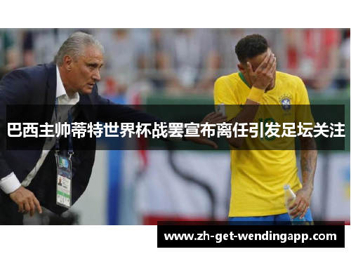 巴西主帅蒂特世界杯战罢宣布离任引发足坛关注
