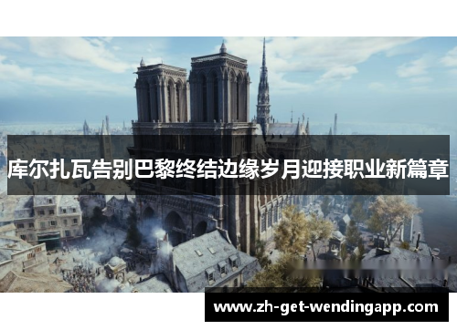 库尔扎瓦告别巴黎终结边缘岁月迎接职业新篇章 库尔扎瓦告别巴黎终结边缘岁月迎接职业新篇章