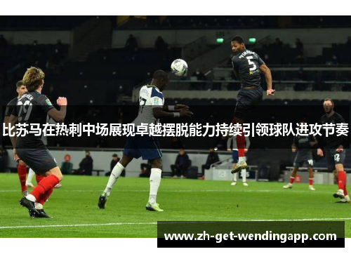 比苏马在热刺中场展现卓越摆脱能力持续引领球队进攻节奏