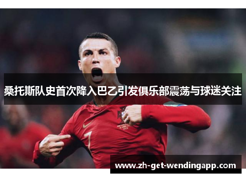 桑托斯队史首次降入巴乙引发俱乐部震荡与球迷关注 桑托斯队史首次降入巴乙引发俱乐部震荡与球迷关注