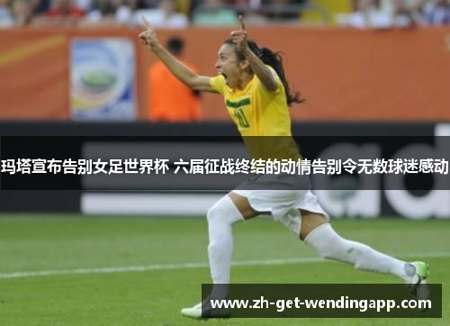 玛塔宣布告别女足世界杯 六届征战终结的动情告别令无数球迷感动 玛塔宣布告别女足世界杯 六届征战终结的动情告别令无数球迷感动