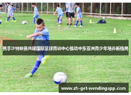 携手沙特联赛共建国际足球青训中心推动中东亚洲青少年培养新格局 携手沙特联赛共建国际足球青训中心推动中东亚洲青少年培养新格局
