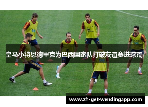 皇马小将恩德里克为巴西国家队打破友谊赛进球荒 皇马小将恩德里克为巴西国家队打破友谊赛进球荒